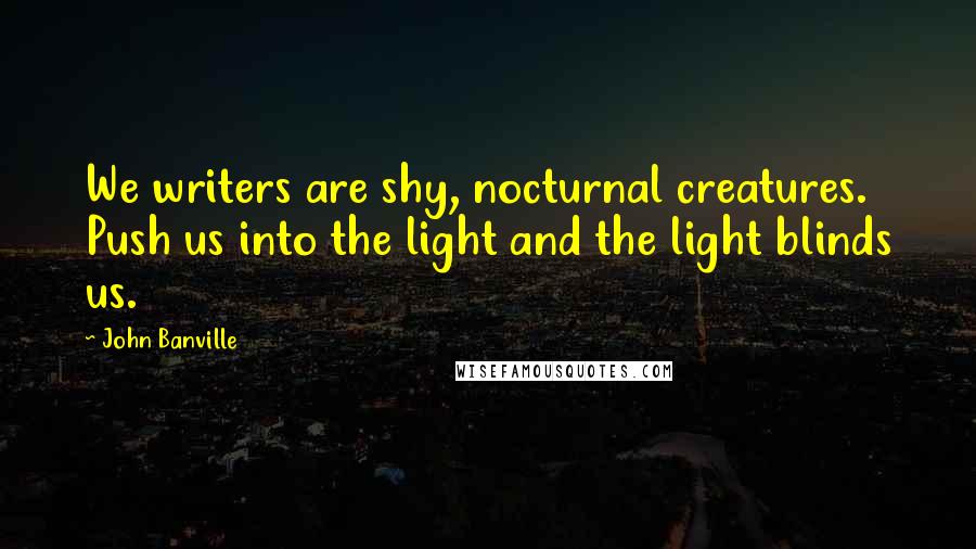 John Banville Quotes: We writers are shy, nocturnal creatures. Push us into the light and the light blinds us.