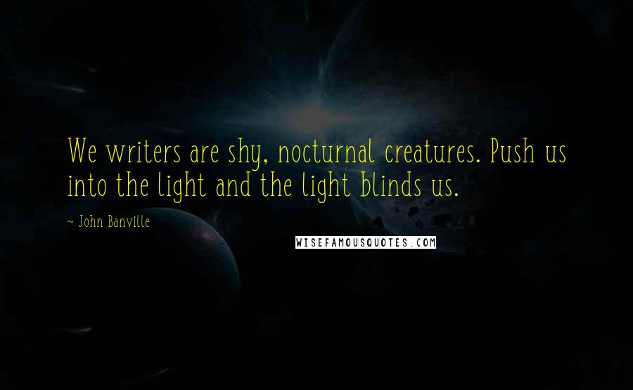 John Banville Quotes: We writers are shy, nocturnal creatures. Push us into the light and the light blinds us.