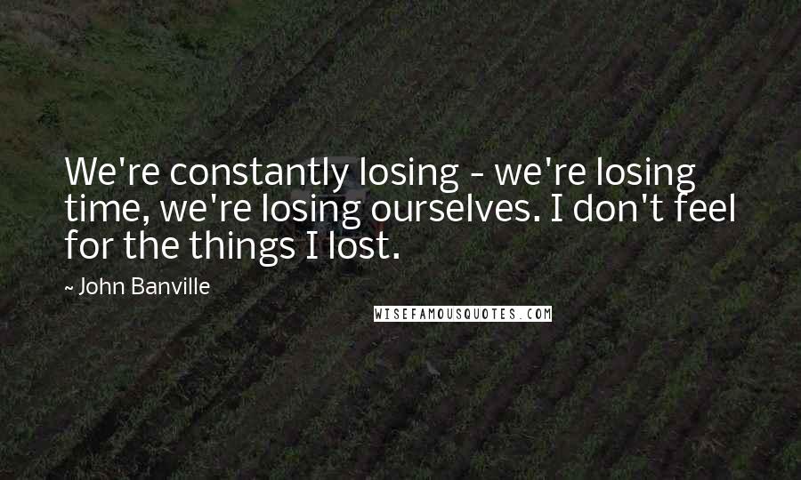 John Banville Quotes: We're constantly losing - we're losing time, we're losing ourselves. I don't feel for the things I lost.