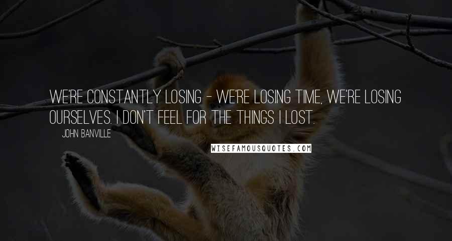 John Banville Quotes: We're constantly losing - we're losing time, we're losing ourselves. I don't feel for the things I lost.