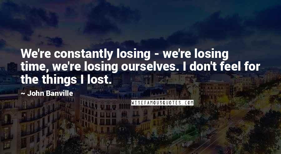 John Banville Quotes: We're constantly losing - we're losing time, we're losing ourselves. I don't feel for the things I lost.