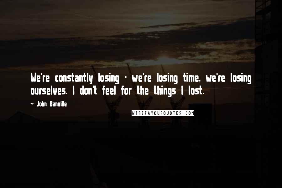 John Banville Quotes: We're constantly losing - we're losing time, we're losing ourselves. I don't feel for the things I lost.