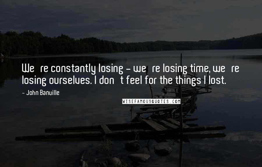 John Banville Quotes: We're constantly losing - we're losing time, we're losing ourselves. I don't feel for the things I lost.