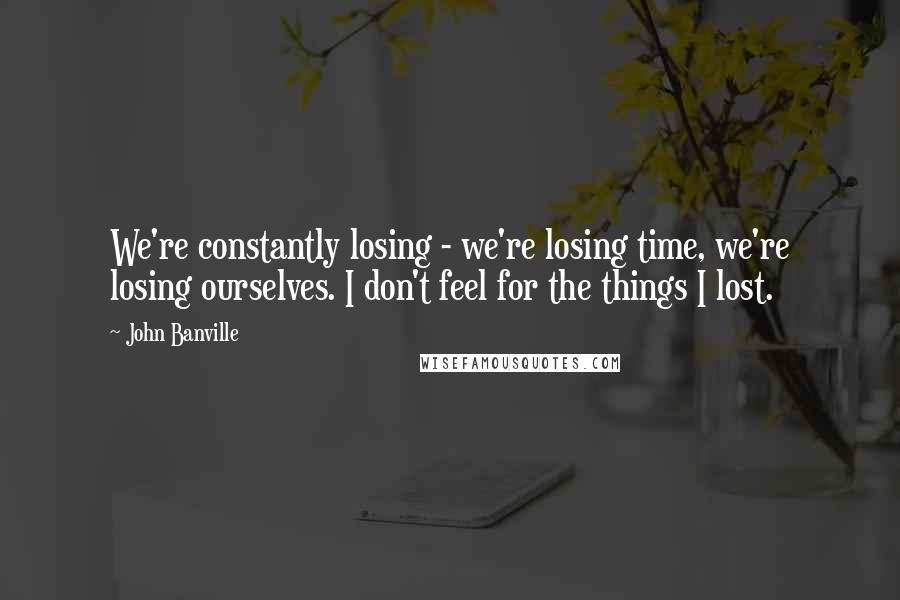 John Banville Quotes: We're constantly losing - we're losing time, we're losing ourselves. I don't feel for the things I lost.