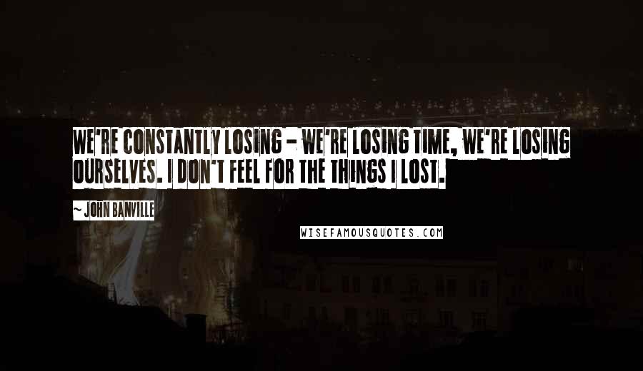 John Banville Quotes: We're constantly losing - we're losing time, we're losing ourselves. I don't feel for the things I lost.