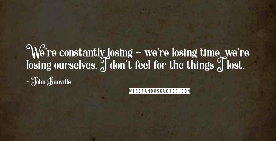 John Banville Quotes: We're constantly losing - we're losing time, we're losing ourselves. I don't feel for the things I lost.