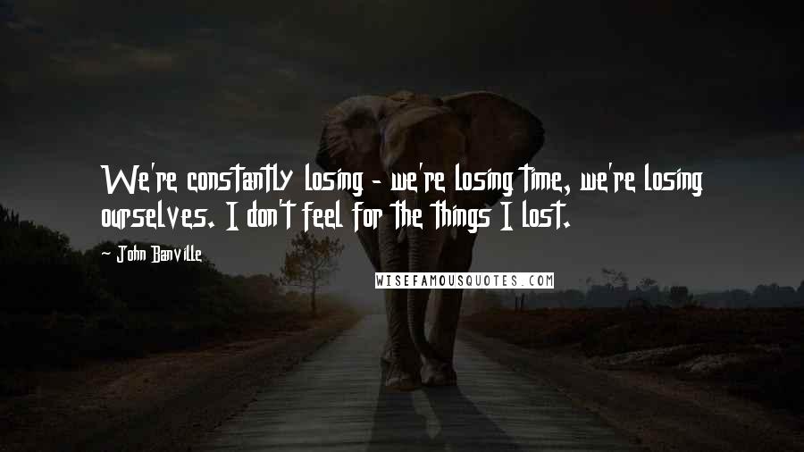 John Banville Quotes: We're constantly losing - we're losing time, we're losing ourselves. I don't feel for the things I lost.