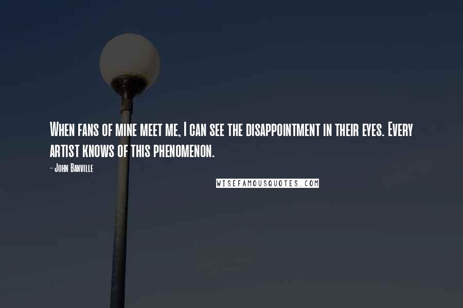 John Banville Quotes: When fans of mine meet me, I can see the disappointment in their eyes. Every artist knows of this phenomenon.