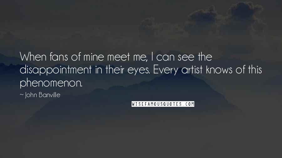 John Banville Quotes: When fans of mine meet me, I can see the disappointment in their eyes. Every artist knows of this phenomenon.