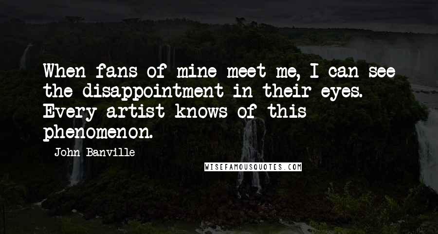John Banville Quotes: When fans of mine meet me, I can see the disappointment in their eyes. Every artist knows of this phenomenon.