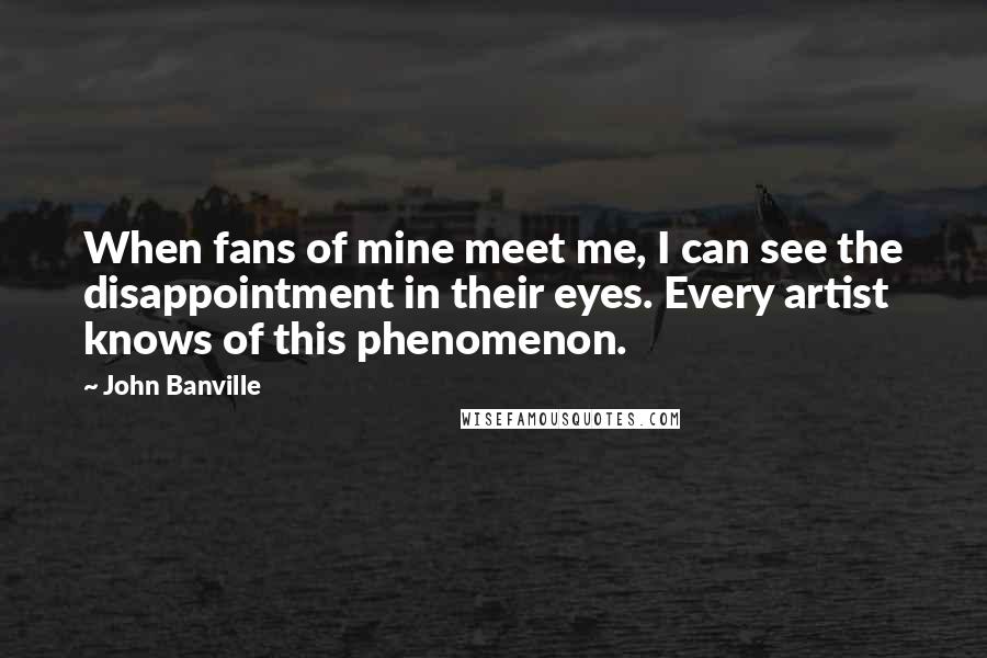 John Banville Quotes: When fans of mine meet me, I can see the disappointment in their eyes. Every artist knows of this phenomenon.