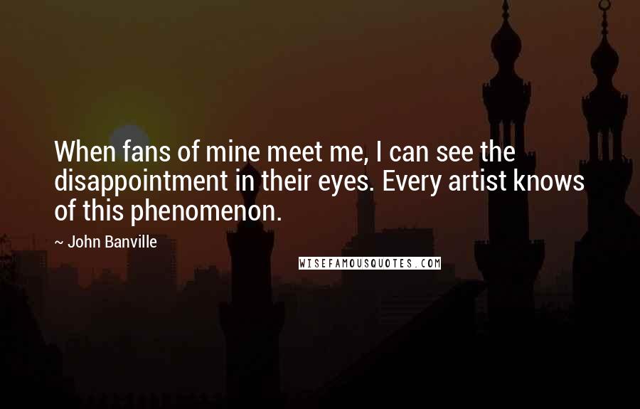 John Banville Quotes: When fans of mine meet me, I can see the disappointment in their eyes. Every artist knows of this phenomenon.
