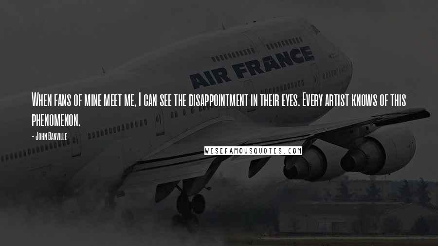 John Banville Quotes: When fans of mine meet me, I can see the disappointment in their eyes. Every artist knows of this phenomenon.