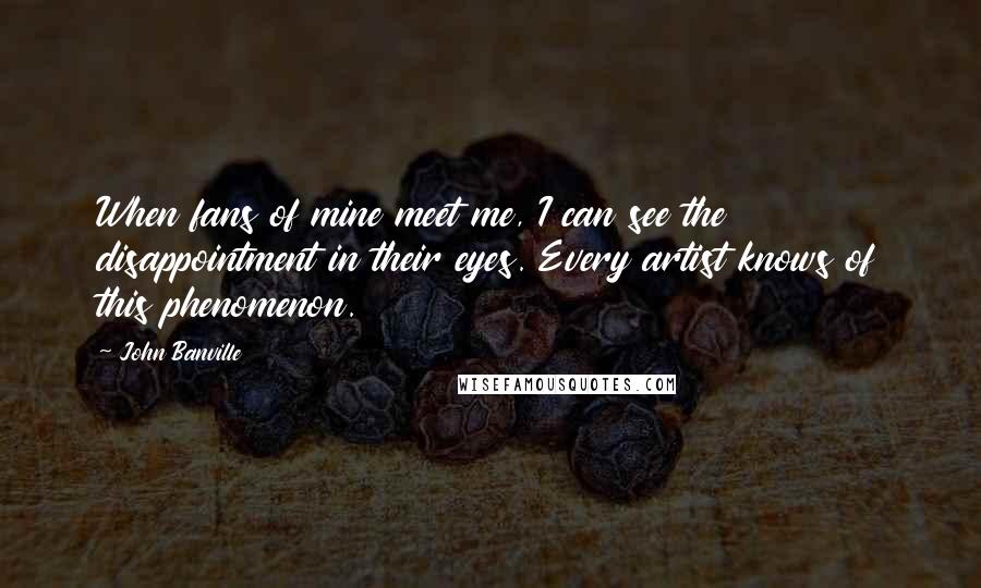 John Banville Quotes: When fans of mine meet me, I can see the disappointment in their eyes. Every artist knows of this phenomenon.