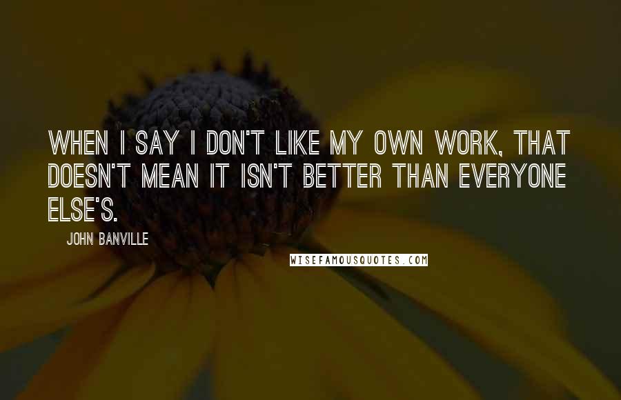 John Banville Quotes: When I say I don't like my own work, that doesn't mean it isn't better than everyone else's.