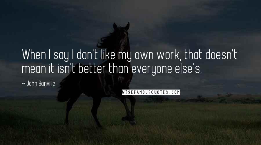 John Banville Quotes: When I say I don't like my own work, that doesn't mean it isn't better than everyone else's.