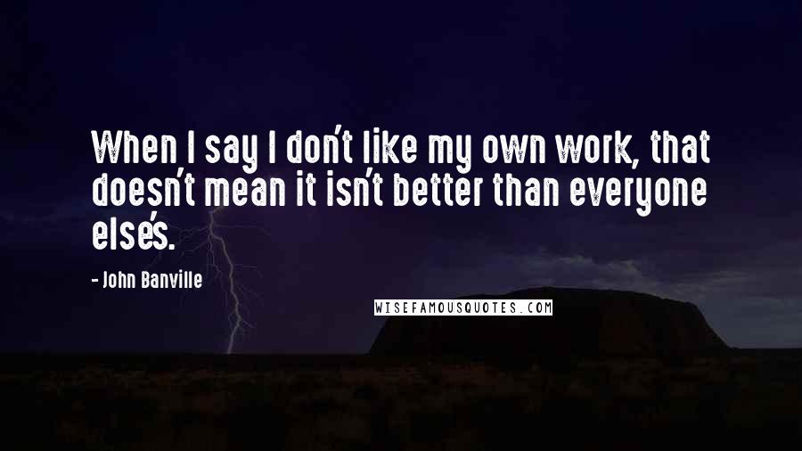 John Banville Quotes: When I say I don't like my own work, that doesn't mean it isn't better than everyone else's.