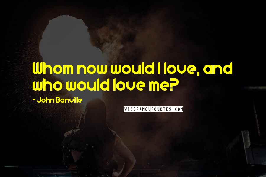 John Banville Quotes: Whom now would I love, and who would love me?