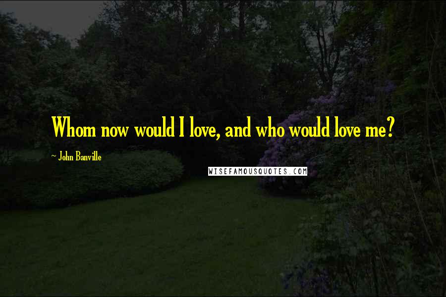 John Banville Quotes: Whom now would I love, and who would love me?