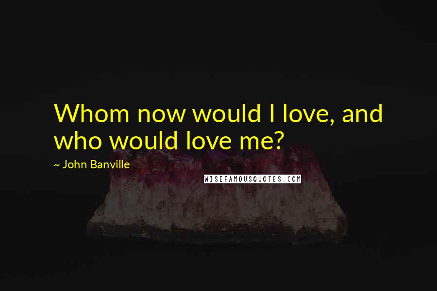 John Banville Quotes: Whom now would I love, and who would love me?