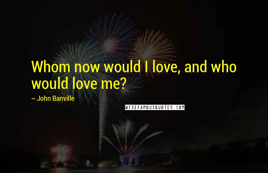 John Banville Quotes: Whom now would I love, and who would love me?