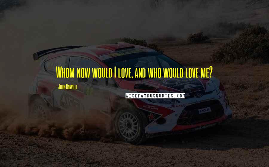 John Banville Quotes: Whom now would I love, and who would love me?