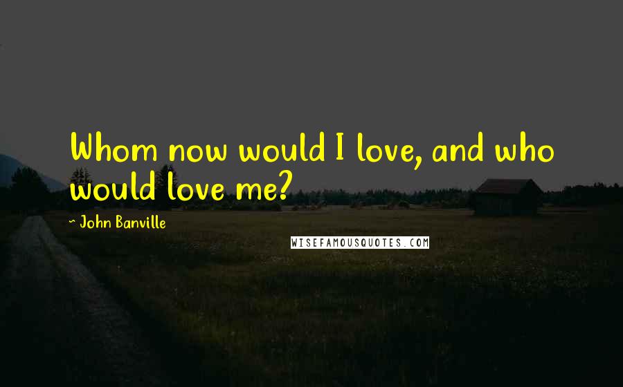 John Banville Quotes: Whom now would I love, and who would love me?
