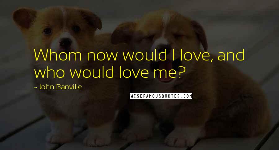 John Banville Quotes: Whom now would I love, and who would love me?