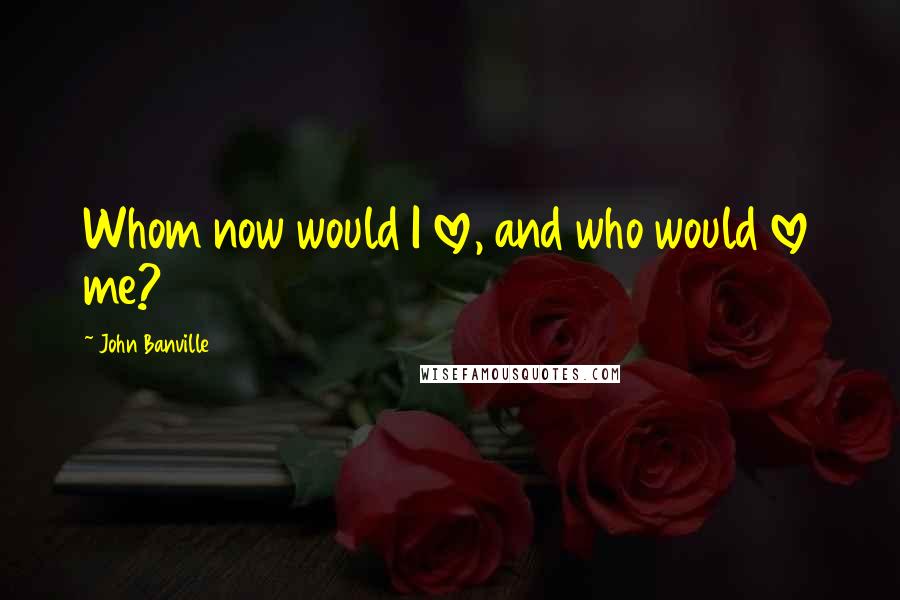 John Banville Quotes: Whom now would I love, and who would love me?