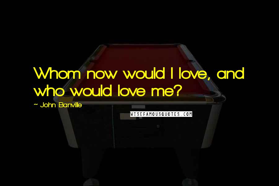 John Banville Quotes: Whom now would I love, and who would love me?