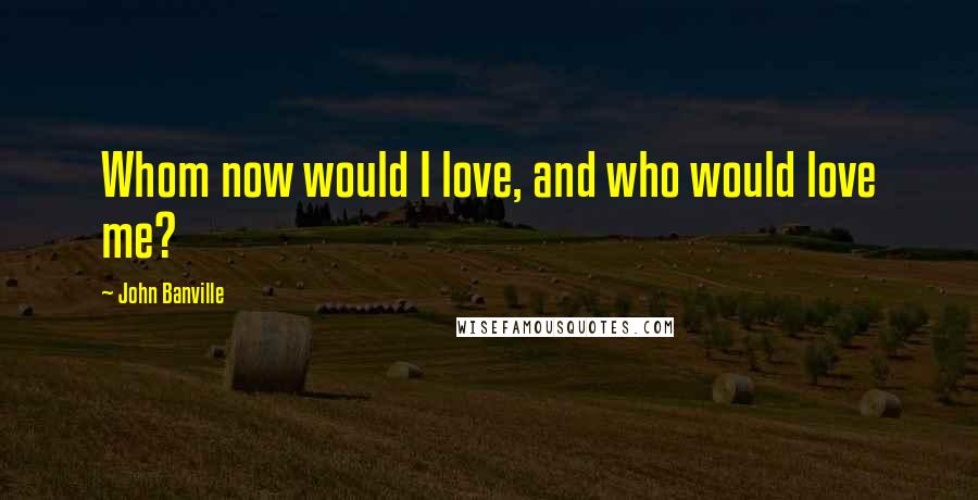 John Banville Quotes: Whom now would I love, and who would love me?