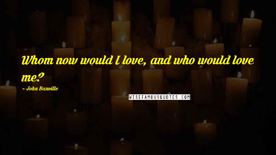 John Banville Quotes: Whom now would I love, and who would love me?