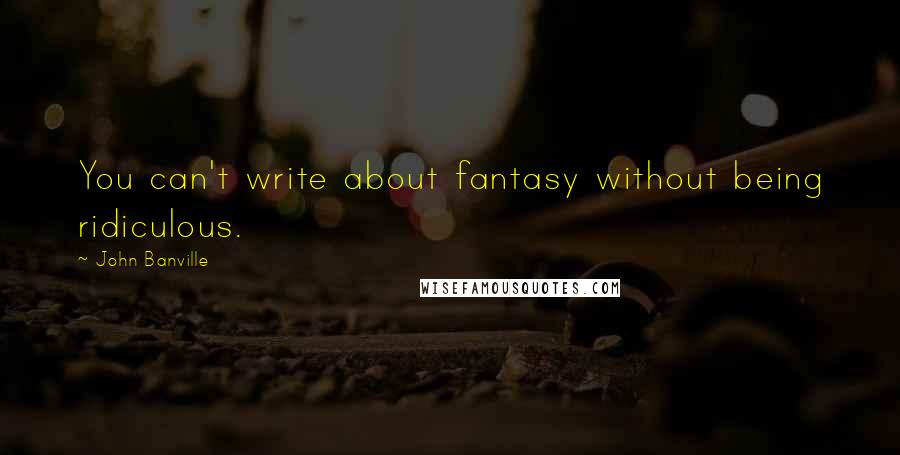 John Banville Quotes: You can't write about fantasy without being ridiculous.