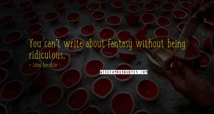 John Banville Quotes: You can't write about fantasy without being ridiculous.