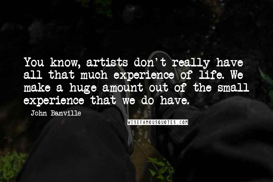 John Banville Quotes: You know, artists don't really have all that much experience of life. We make a huge amount out of the small experience that we do have.