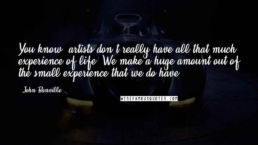 John Banville Quotes: You know, artists don't really have all that much experience of life. We make a huge amount out of the small experience that we do have.