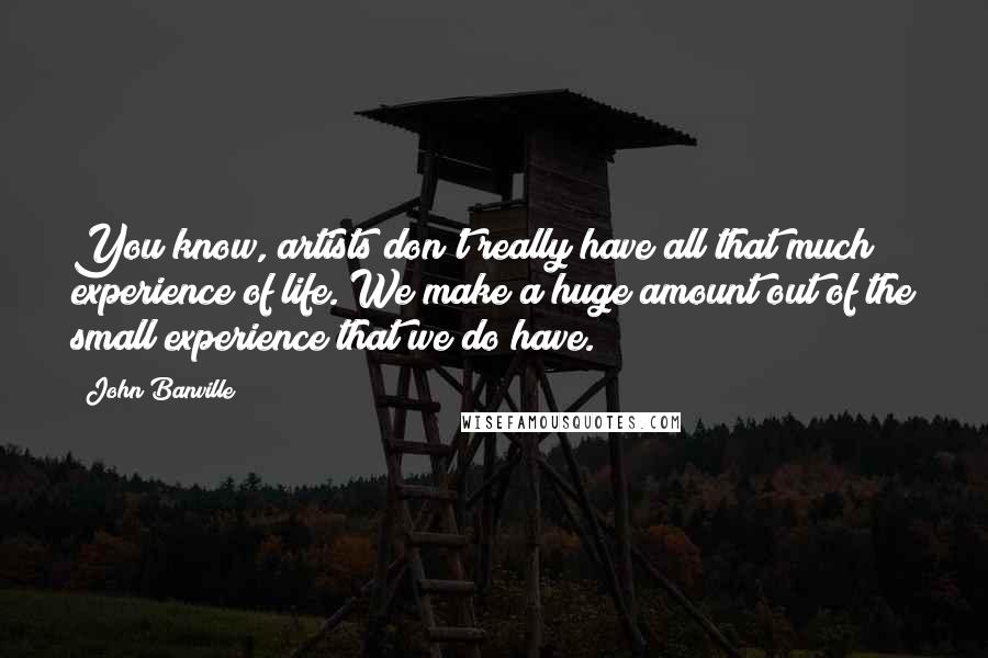 John Banville Quotes: You know, artists don't really have all that much experience of life. We make a huge amount out of the small experience that we do have.