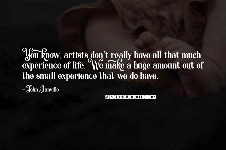 John Banville Quotes: You know, artists don't really have all that much experience of life. We make a huge amount out of the small experience that we do have.