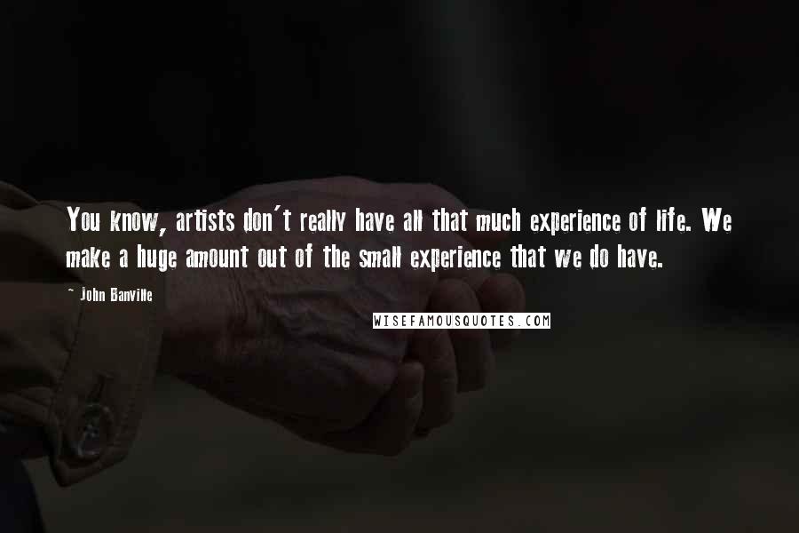 John Banville Quotes: You know, artists don't really have all that much experience of life. We make a huge amount out of the small experience that we do have.