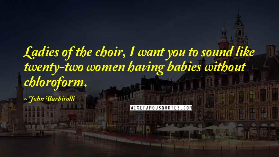 John Barbirolli Quotes: Ladies of the choir, I want you to sound like twenty-two women having babies without chloroform.