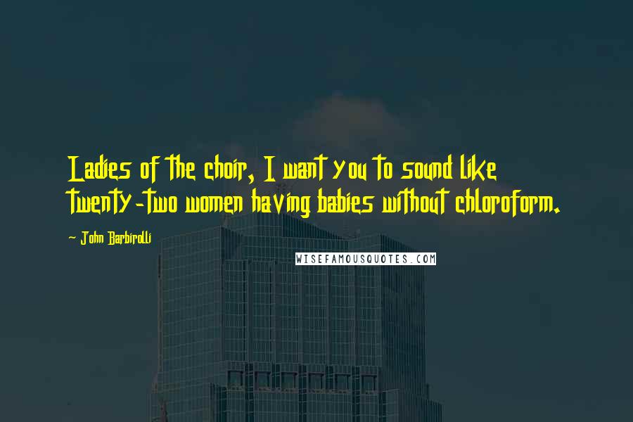 John Barbirolli Quotes: Ladies of the choir, I want you to sound like twenty-two women having babies without chloroform.