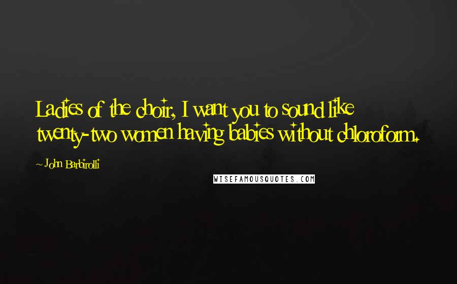 John Barbirolli Quotes: Ladies of the choir, I want you to sound like twenty-two women having babies without chloroform.