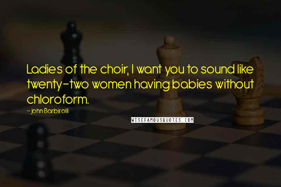 John Barbirolli Quotes: Ladies of the choir, I want you to sound like twenty-two women having babies without chloroform.