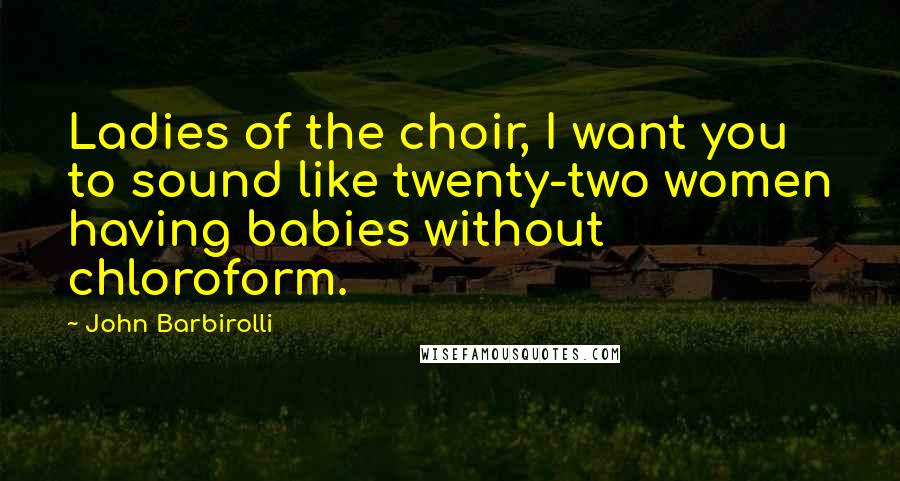 John Barbirolli Quotes: Ladies of the choir, I want you to sound like twenty-two women having babies without chloroform.