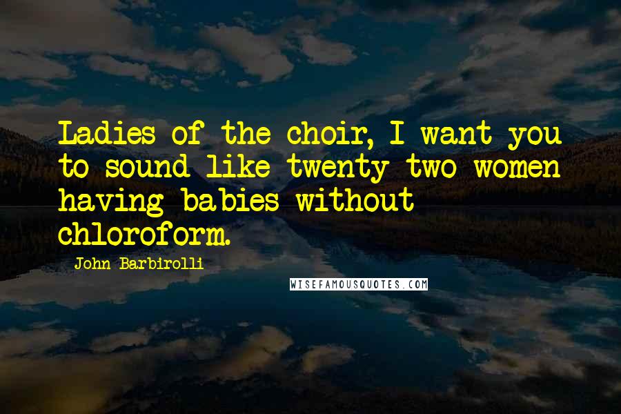 John Barbirolli Quotes: Ladies of the choir, I want you to sound like twenty-two women having babies without chloroform.