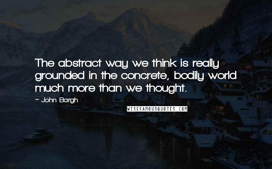 John Bargh Quotes: The abstract way we think is really grounded in the concrete, bodily world much more than we thought.