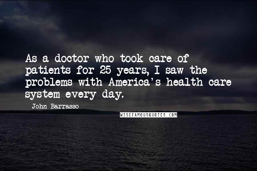 John Barrasso Quotes: As a doctor who took care of patients for 25 years, I saw the problems with America's health care system every day.