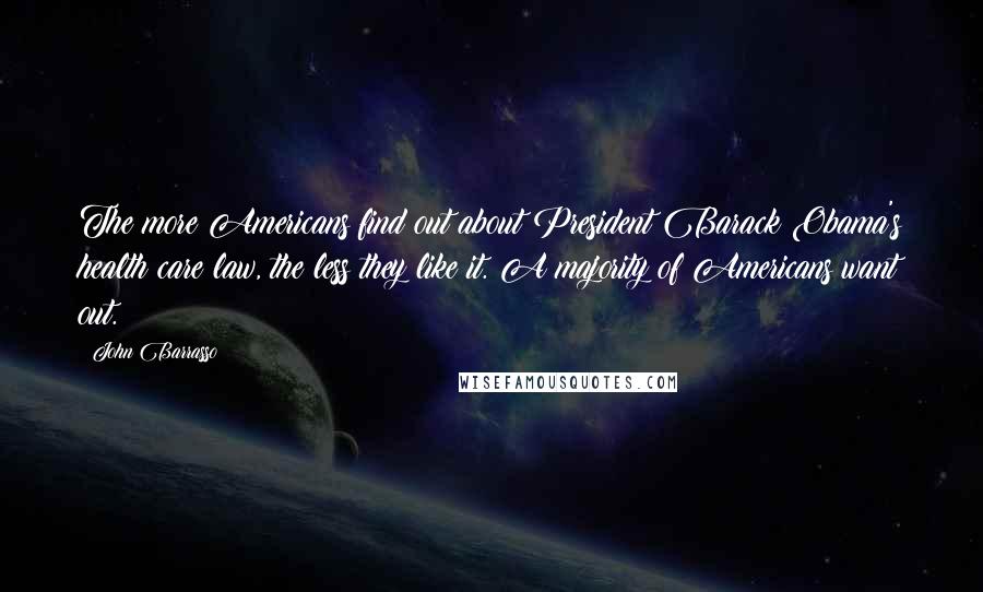 John Barrasso Quotes: The more Americans find out about President Barack Obama's health care law, the less they like it. A majority of Americans want out.