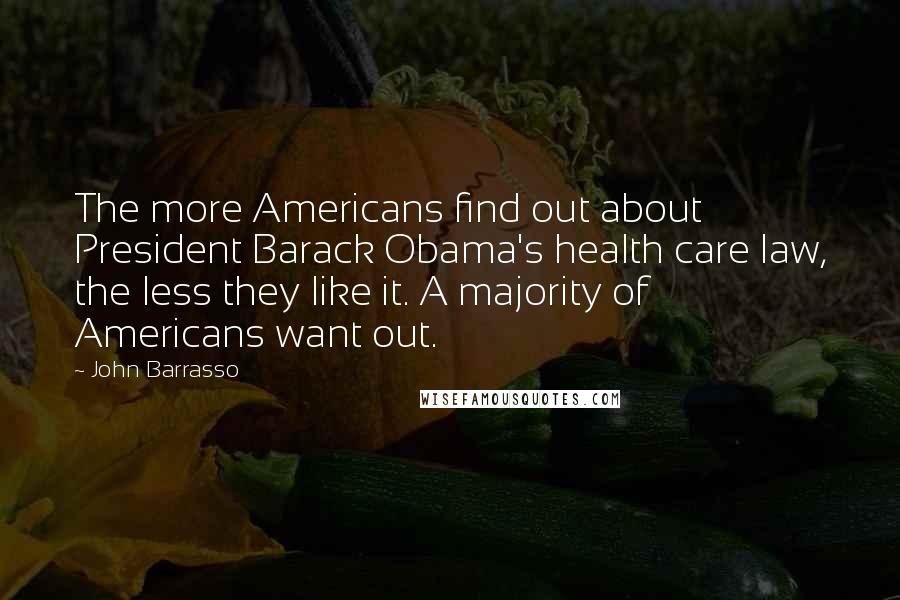 John Barrasso Quotes: The more Americans find out about President Barack Obama's health care law, the less they like it. A majority of Americans want out.