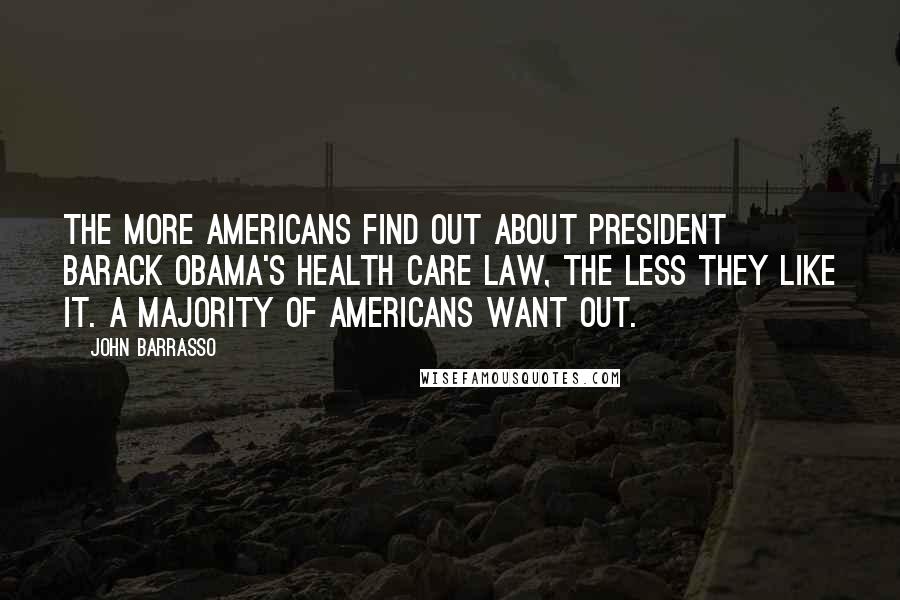 John Barrasso Quotes: The more Americans find out about President Barack Obama's health care law, the less they like it. A majority of Americans want out.